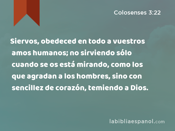 Siervos, obedeced en todo a vuestros amos humanos; no sirviendo sólo cuando se os está mirando, como los que agradan a los hombres, sino con sencillez de corazón, temiendo a Dios. - Colosenses 3:22