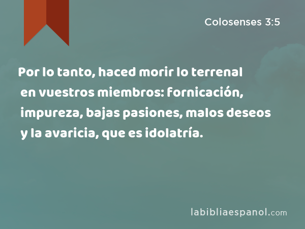 Por lo tanto, haced morir lo terrenal en vuestros miembros: fornicación, impureza, bajas pasiones, malos deseos y la avaricia, que es idolatría. - Colosenses 3:5