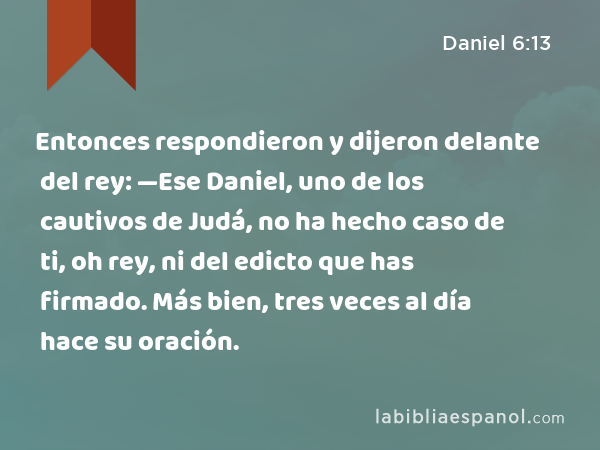 Entonces respondieron y dijeron delante del rey: —Ese Daniel, uno de los cautivos de Judá, no ha hecho caso de ti, oh rey, ni del edicto que has firmado. Más bien, tres veces al día hace su oración. - Daniel 6:13