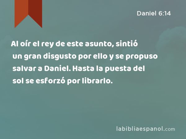 Al oír el rey de este asunto, sintió un gran disgusto por ello y se propuso salvar a Daniel. Hasta la puesta del sol se esforzó por librarlo. - Daniel 6:14