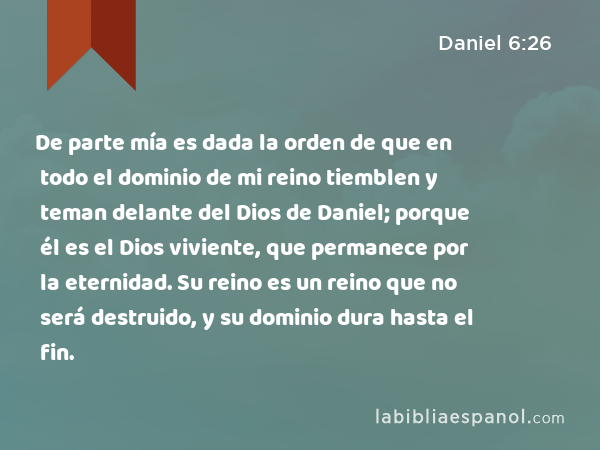 De parte mía es dada la orden de que en todo el dominio de mi reino tiemblen y teman delante del Dios de Daniel; porque él es el Dios viviente, que permanece por la eternidad. Su reino es un reino que no será destruido, y su dominio dura hasta el fin. - Daniel 6:26