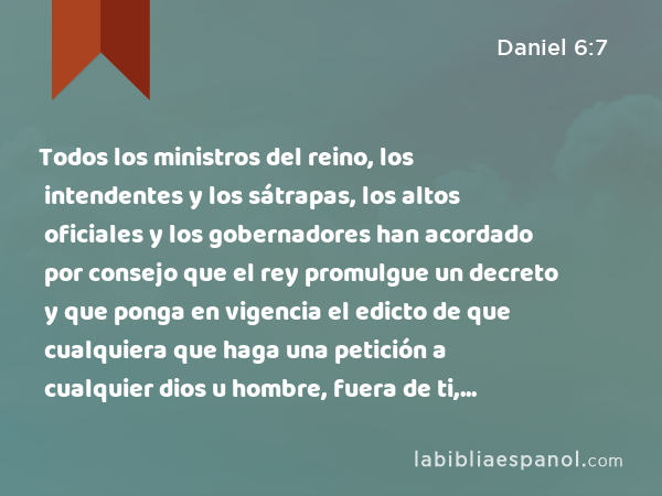 Todos los ministros del reino, los intendentes y los sátrapas, los altos oficiales y los gobernadores han acordado por consejo que el rey promulgue un decreto y que ponga en vigencia el edicto de que cualquiera que haga una petición a cualquier dios u hombre, fuera de ti, durante treinta días, oh rey, sea echado al foso de los leones. - Daniel 6:7