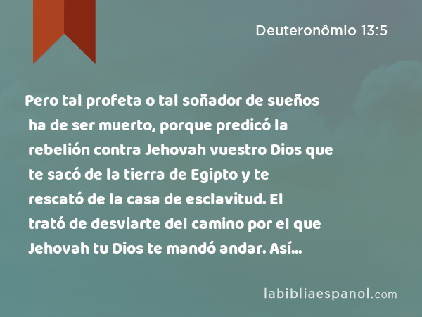 Pero tal profeta o tal soñador de sueños ha de ser muerto, porque predicó la rebelión contra Jehovah vuestro Dios que te sacó de la tierra de Egipto y te rescató de la casa de esclavitud. El trató de desviarte del camino por el que Jehovah tu Dios te mandó andar. Así eliminarás el mal de en medio de ti. - Deuteronômio 13:5