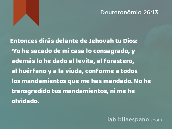 Entonces dirás delante de Jehovah tu Dios: ‘Yo he sacado de mi casa lo consagrado, y además lo he dado al levita, al forastero, al huérfano y a la viuda, conforme a todos los mandamientos que me has mandado. No he transgredido tus mandamientos, ni me he olvidado. - Deuteronômio 26:13