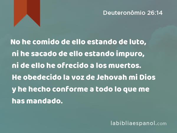 No he comido de ello estando de luto, ni he sacado de ello estando impuro, ni de ello he ofrecido a los muertos. He obedecido la voz de Jehovah mi Dios y he hecho conforme a todo lo que me has mandado. - Deuteronômio 26:14