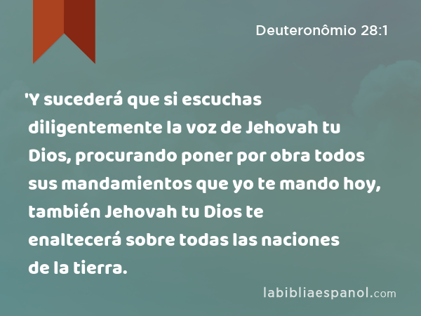 'Y sucederá que si escuchas diligentemente la voz de Jehovah tu Dios, procurando poner por obra todos sus mandamientos que yo te mando hoy, también Jehovah tu Dios te enaltecerá sobre todas las naciones de la tierra. - Deuteronômio 28:1