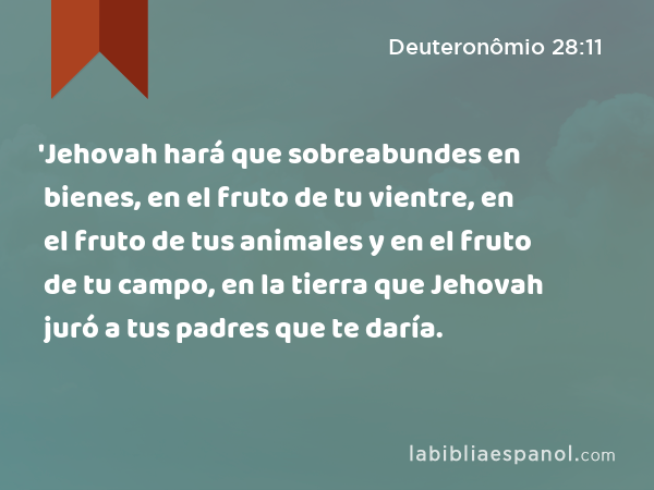 'Jehovah hará que sobreabundes en bienes, en el fruto de tu vientre, en el fruto de tus animales y en el fruto de tu campo, en la tierra que Jehovah juró a tus padres que te daría. - Deuteronômio 28:11