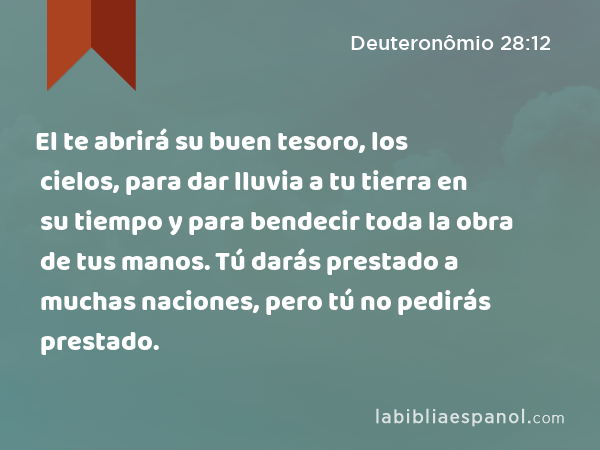 El te abrirá su buen tesoro, los cielos, para dar lluvia a tu tierra en su tiempo y para bendecir toda la obra de tus manos. Tú darás prestado a muchas naciones, pero tú no pedirás prestado. - Deuteronômio 28:12