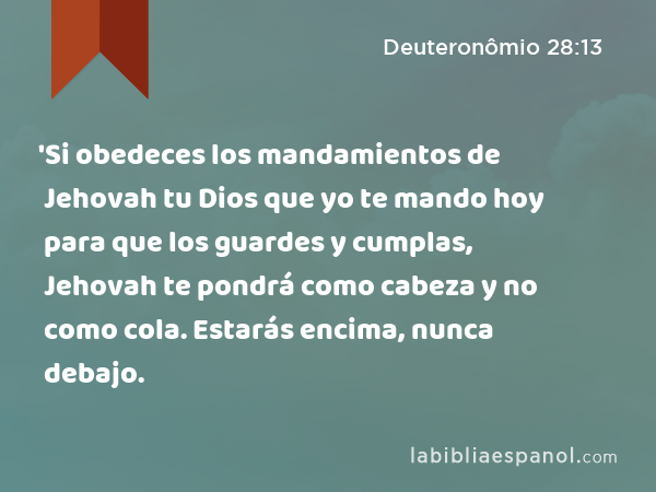 'Si obedeces los mandamientos de Jehovah tu Dios que yo te mando hoy para que los guardes y cumplas, Jehovah te pondrá como cabeza y no como cola. Estarás encima, nunca debajo. - Deuteronômio 28:13