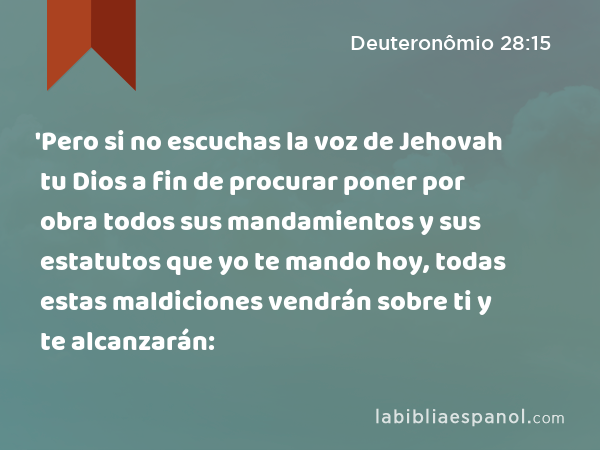 'Pero si no escuchas la voz de Jehovah tu Dios a fin de procurar poner por obra todos sus mandamientos y sus estatutos que yo te mando hoy, todas estas maldiciones vendrán sobre ti y te alcanzarán: - Deuteronômio 28:15