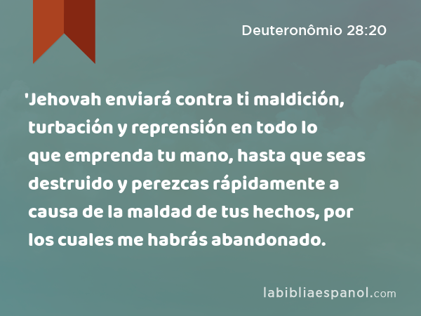 'Jehovah enviará contra ti maldición, turbación y reprensión en todo lo que emprenda tu mano, hasta que seas destruido y perezcas rápidamente a causa de la maldad de tus hechos, por los cuales me habrás abandonado. - Deuteronômio 28:20