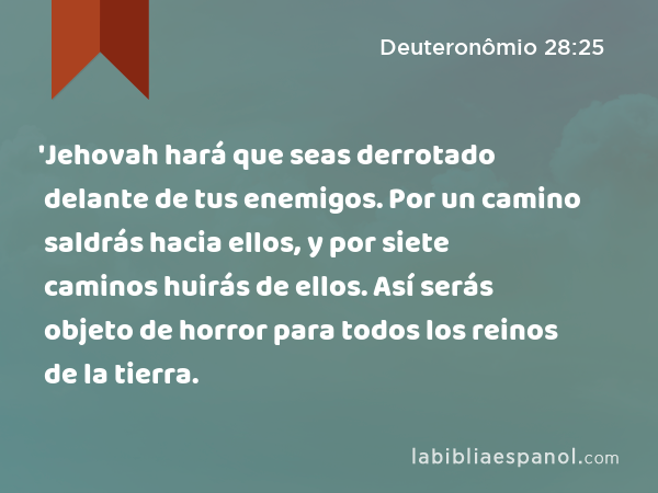 'Jehovah hará que seas derrotado delante de tus enemigos. Por un camino saldrás hacia ellos, y por siete caminos huirás de ellos. Así serás objeto de horror para todos los reinos de la tierra. - Deuteronômio 28:25