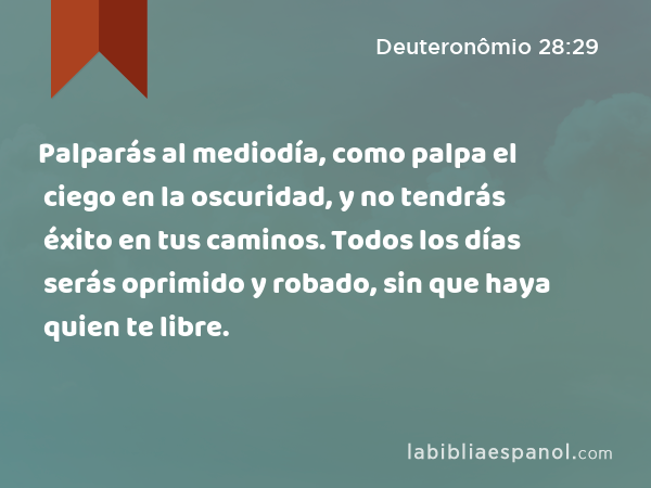 Palparás al mediodía, como palpa el ciego en la oscuridad, y no tendrás éxito en tus caminos. Todos los días serás oprimido y robado, sin que haya quien te libre. - Deuteronômio 28:29