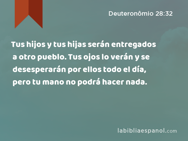 Tus hijos y tus hijas serán entregados a otro pueblo. Tus ojos lo verán y se desesperarán por ellos todo el día, pero tu mano no podrá hacer nada. - Deuteronômio 28:32