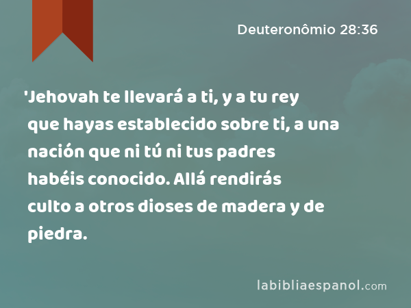 'Jehovah te llevará a ti, y a tu rey que hayas establecido sobre ti, a una nación que ni tú ni tus padres habéis conocido. Allá rendirás culto a otros dioses de madera y de piedra. - Deuteronômio 28:36