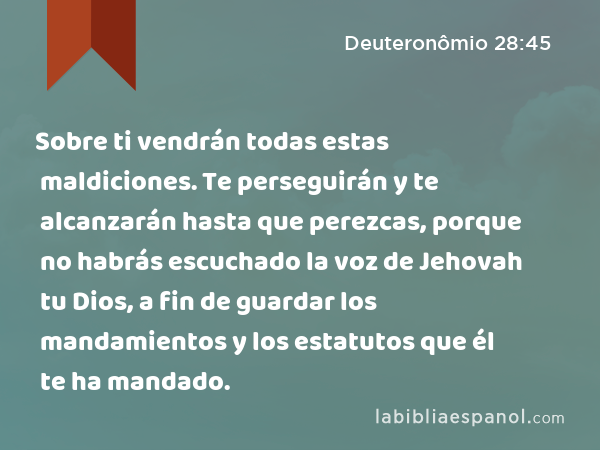 Sobre ti vendrán todas estas maldiciones. Te perseguirán y te alcanzarán hasta que perezcas, porque no habrás escuchado la voz de Jehovah tu Dios, a fin de guardar los mandamientos y los estatutos que él te ha mandado. - Deuteronômio 28:45