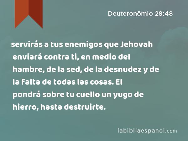 servirás a tus enemigos que Jehovah enviará contra ti, en medio del hambre, de la sed, de la desnudez y de la falta de todas las cosas. El pondrá sobre tu cuello un yugo de hierro, hasta destruirte. - Deuteronômio 28:48