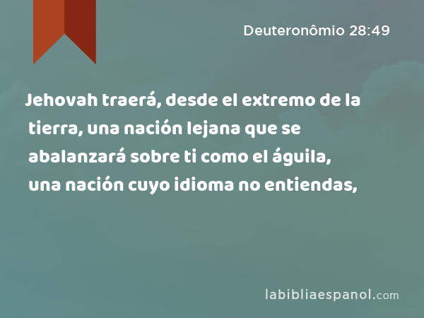 Jehovah traerá, desde el extremo de la tierra, una nación lejana que se abalanzará sobre ti como el águila, una nación cuyo idioma no entiendas, - Deuteronômio 28:49