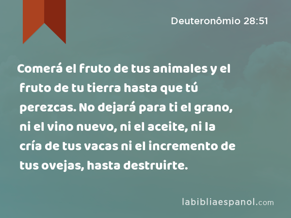 Comerá el fruto de tus animales y el fruto de tu tierra hasta que tú perezcas. No dejará para ti el grano, ni el vino nuevo, ni el aceite, ni la cría de tus vacas ni el incremento de tus ovejas, hasta destruirte. - Deuteronômio 28:51