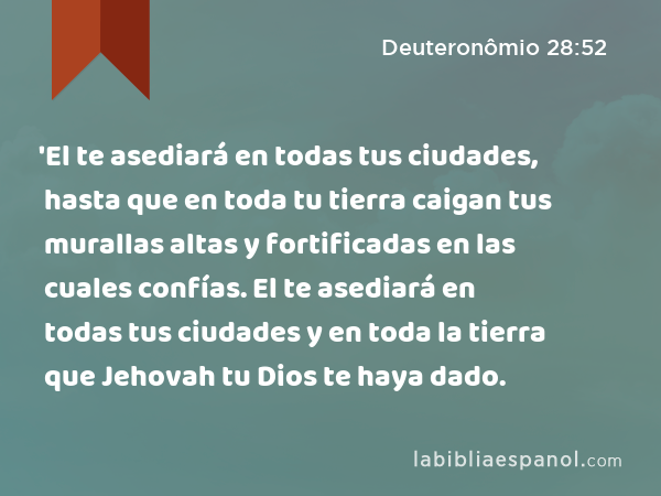 'El te asediará en todas tus ciudades, hasta que en toda tu tierra caigan tus murallas altas y fortificadas en las cuales confías. El te asediará en todas tus ciudades y en toda la tierra que Jehovah tu Dios te haya dado. - Deuteronômio 28:52