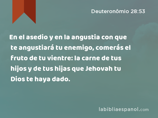 En el asedio y en la angustia con que te angustiará tu enemigo, comerás el fruto de tu vientre: la carne de tus hijos y de tus hijas que Jehovah tu Dios te haya dado. - Deuteronômio 28:53