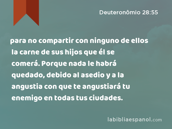 para no compartir con ninguno de ellos la carne de sus hijos que él se comerá. Porque nada le habrá quedado, debido al asedio y a la angustia con que te angustiará tu enemigo en todas tus ciudades. - Deuteronômio 28:55