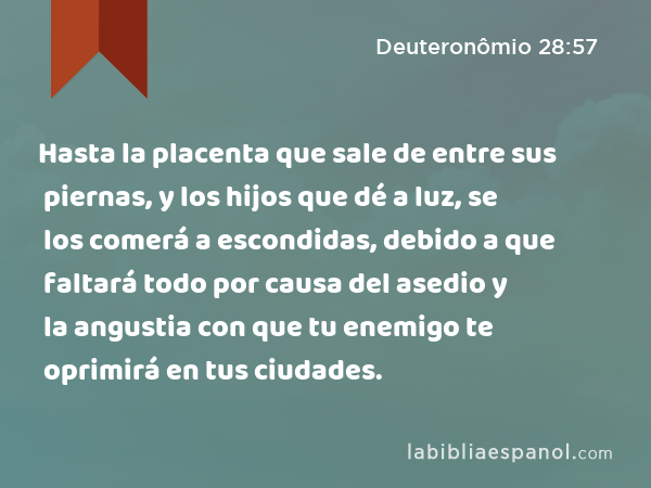 Hasta la placenta que sale de entre sus piernas, y los hijos que dé a luz, se los comerá a escondidas, debido a que faltará todo por causa del asedio y la angustia con que tu enemigo te oprimirá en tus ciudades. - Deuteronômio 28:57