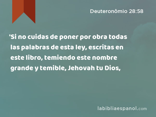 'Si no cuidas de poner por obra todas las palabras de esta ley, escritas en este libro, temiendo este nombre grande y temible, Jehovah tu Dios, - Deuteronômio 28:58