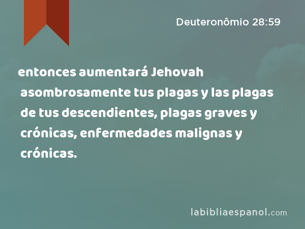 entonces aumentará Jehovah asombrosamente tus plagas y las plagas de tus descendientes, plagas graves y crónicas, enfermedades malignas y crónicas. - Deuteronômio 28:59