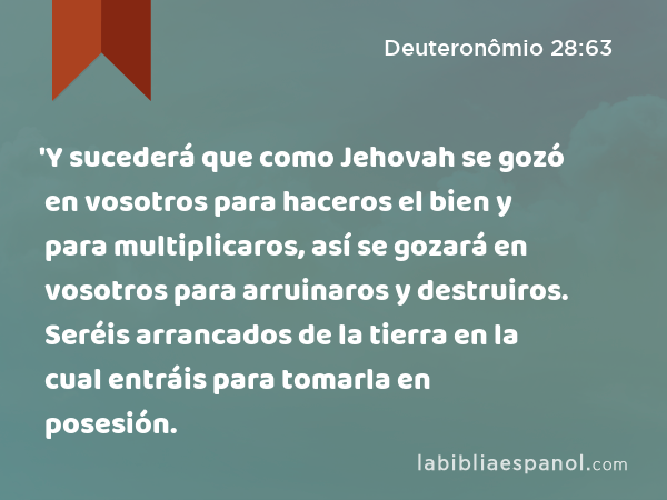 'Y sucederá que como Jehovah se gozó en vosotros para haceros el bien y para multiplicaros, así se gozará en vosotros para arruinaros y destruiros. Seréis arrancados de la tierra en la cual entráis para tomarla en posesión. - Deuteronômio 28:63