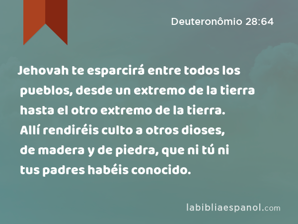 Jehovah te esparcirá entre todos los pueblos, desde un extremo de la tierra hasta el otro extremo de la tierra. Allí rendiréis culto a otros dioses, de madera y de piedra, que ni tú ni tus padres habéis conocido. - Deuteronômio 28:64