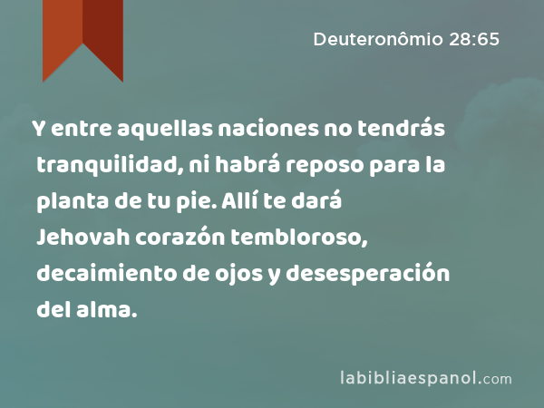 Y entre aquellas naciones no tendrás tranquilidad, ni habrá reposo para la planta de tu pie. Allí te dará Jehovah corazón tembloroso, decaimiento de ojos y desesperación del alma. - Deuteronômio 28:65