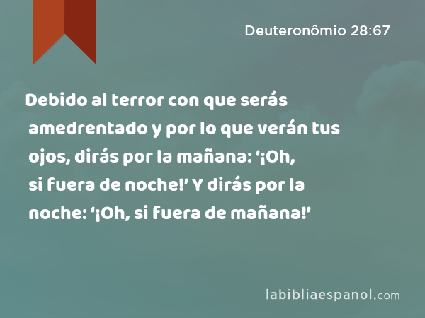 Debido al terror con que serás amedrentado y por lo que verán tus ojos, dirás por la mañana: ‘¡Oh, si fuera de noche!’ Y dirás por la noche: ‘¡Oh, si fuera de mañana!’ - Deuteronômio 28:67