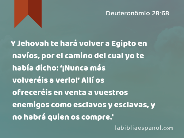 Y Jehovah te hará volver a Egipto en navíos, por el camino del cual yo te había dicho: ‘¡Nunca más volveréis a verlo!’ Allí os ofreceréis en venta a vuestros enemigos como esclavos y esclavas, y no habrá quien os compre.' - Deuteronômio 28:68