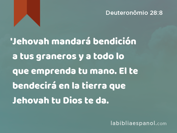 'Jehovah mandará bendición a tus graneros y a todo lo que emprenda tu mano. El te bendecirá en la tierra que Jehovah tu Dios te da. - Deuteronômio 28:8