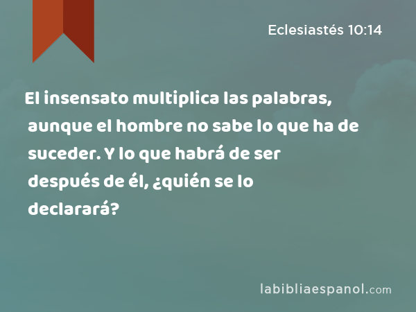 El insensato multiplica las palabras, aunque el hombre no sabe lo que ha de suceder. Y lo que habrá de ser después de él, ¿quién se lo declarará? - Eclesiastés 10:14