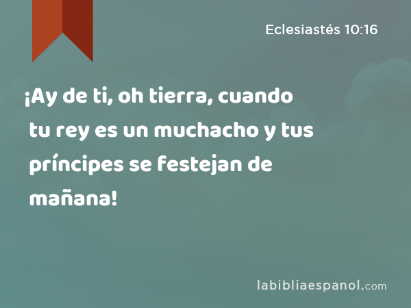 ¡Ay de ti, oh tierra, cuando tu rey es un muchacho y tus príncipes se festejan de mañana! - Eclesiastés 10:16