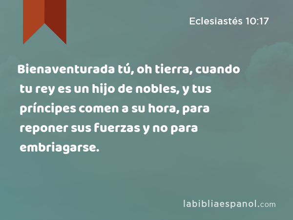 Bienaventurada tú, oh tierra, cuando tu rey es un hijo de nobles, y tus príncipes comen a su hora, para reponer sus fuerzas y no para embriagarse. - Eclesiastés 10:17