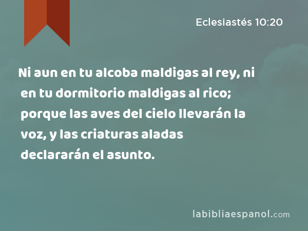 Ni aun en tu alcoba maldigas al rey, ni en tu dormitorio maldigas al rico; porque las aves del cielo llevarán la voz, y las criaturas aladas declararán el asunto. - Eclesiastés 10:20