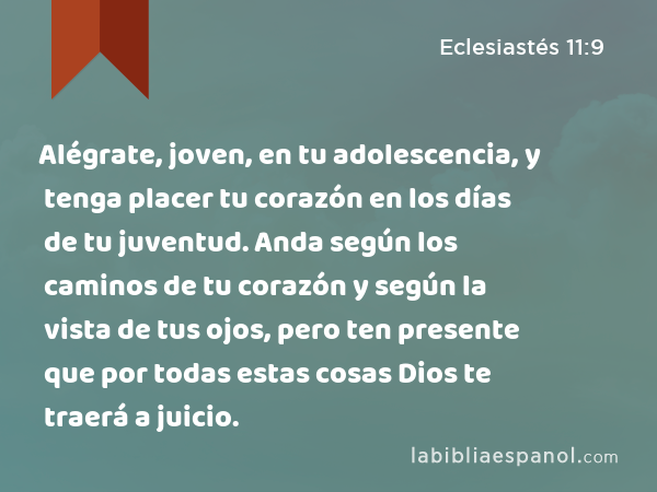 Alégrate, joven, en tu adolescencia, y tenga placer tu corazón en los días de tu juventud. Anda según los caminos de tu corazón y según la vista de tus ojos, pero ten presente que por todas estas cosas Dios te traerá a juicio. - Eclesiastés 11:9