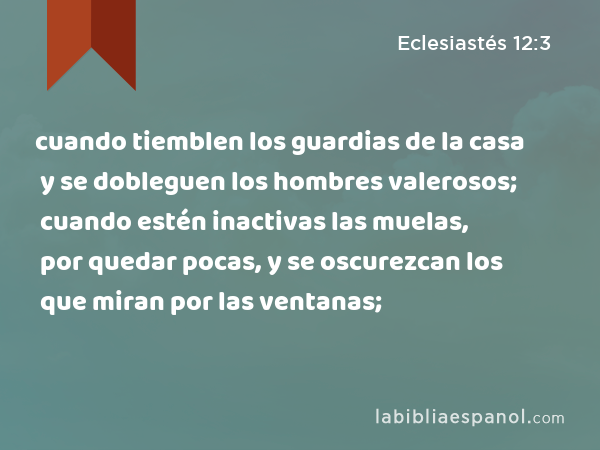 cuando tiemblen los guardias de la casa y se dobleguen los hombres valerosos; cuando estén inactivas las muelas, por quedar pocas, y se oscurezcan los que miran por las ventanas; - Eclesiastés 12:3