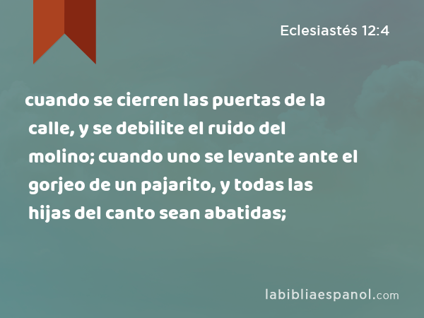 cuando se cierren las puertas de la calle, y se debilite el ruido del molino; cuando uno se levante ante el gorjeo de un pajarito, y todas las hijas del canto sean abatidas; - Eclesiastés 12:4