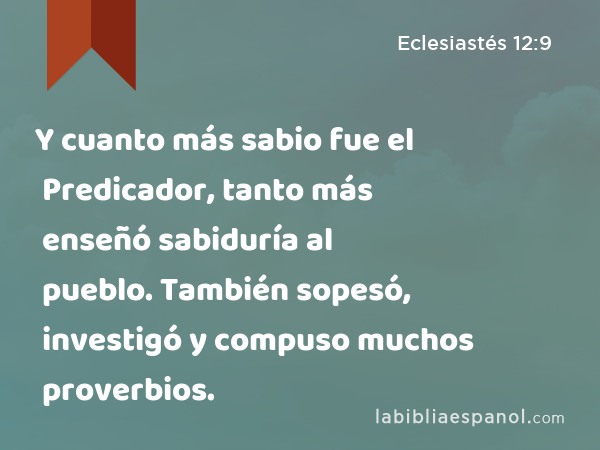 Y cuanto más sabio fue el Predicador, tanto más enseñó sabiduría al pueblo. También sopesó, investigó y compuso muchos proverbios. - Eclesiastés 12:9