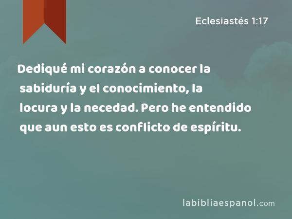 Dediqué mi corazón a conocer la sabiduría y el conocimiento, la locura y la necedad. Pero he entendido que aun esto es conflicto de espíritu. - Eclesiastés 1:17