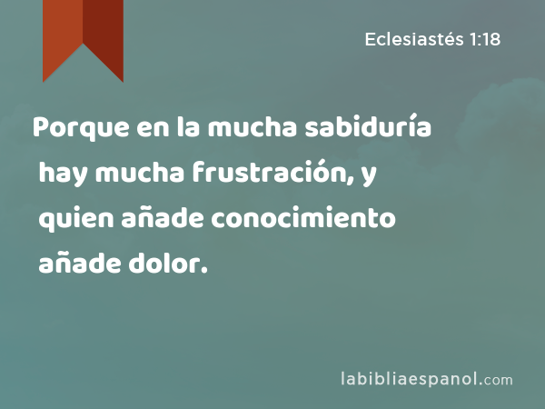 Porque en la mucha sabiduría hay mucha frustración, y quien añade conocimiento añade dolor. - Eclesiastés 1:18