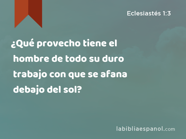 ¿Qué provecho tiene el hombre de todo su duro trabajo con que se afana debajo del sol? - Eclesiastés 1:3