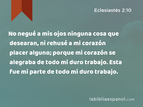 No negué a mis ojos ninguna cosa que desearan, ni rehusé a mi corazón placer alguno; porque mi corazón se alegraba de todo mi duro trabajo. Esta fue mi parte de todo mi duro trabajo. - Eclesiastés 2:10