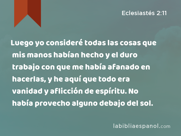 Luego yo consideré todas las cosas que mis manos habían hecho y el duro trabajo con que me había afanado en hacerlas, y he aquí que todo era vanidad y aflicción de espíritu. No había provecho alguno debajo del sol. - Eclesiastés 2:11