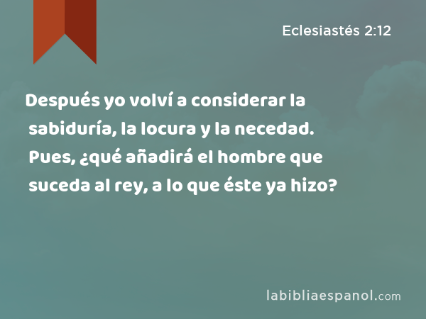 Después yo volví a considerar la sabiduría, la locura y la necedad. Pues, ¿qué añadirá el hombre que suceda al rey, a lo que éste ya hizo? - Eclesiastés 2:12