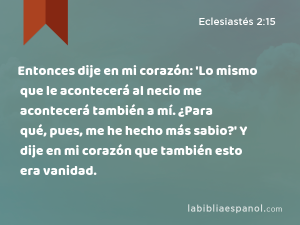 Entonces dije en mi corazón: 'Lo mismo que le acontecerá al necio me acontecerá también a mí. ¿Para qué, pues, me he hecho más sabio?' Y dije en mi corazón que también esto era vanidad. - Eclesiastés 2:15